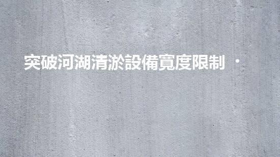 突破河湖清淤設備寬度限制，革新工程技術！